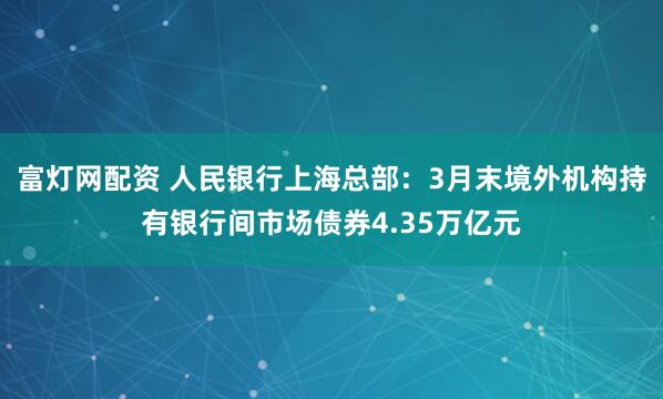 富灯网配资 人民银行上海总部：3月末境外机构持有银行间市场债券4.35万亿元