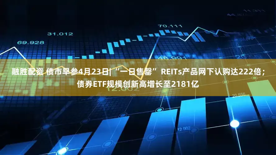 融胜配资 债市早参4月23日| “一日售罄” REITs产品网下认购达222倍；债券ETF规模创新高增长至2181亿