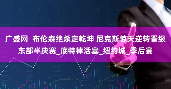 广盛网  布伦森绝杀定乾坤 尼克斯惊天逆转晋级东部半决赛_底特律活塞_纽约城_季后赛