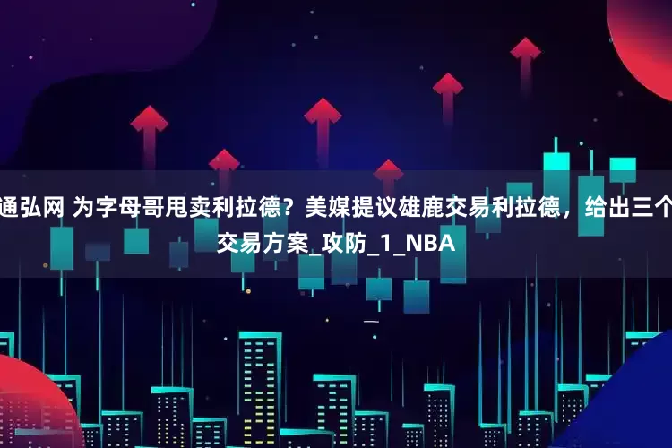 通弘网 为字母哥甩卖利拉德？美媒提议雄鹿交易利拉德，给出三个交易方案_攻防_1_NBA