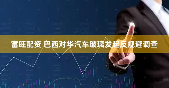 富旺配资 巴西对华汽车玻璃发起反规避调查