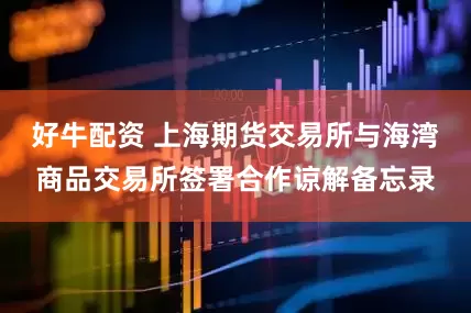 好牛配资 上海期货交易所与海湾商品交易所签署合作谅解备忘录