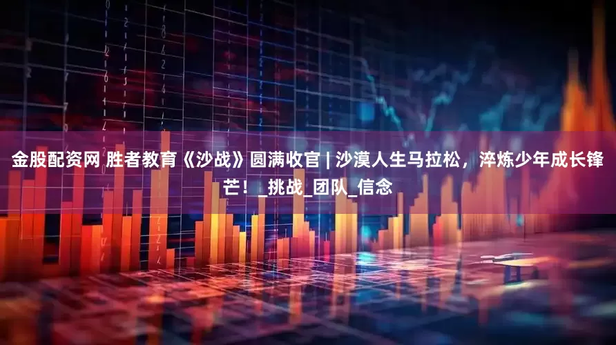 金股配资网 胜者教育《沙战》圆满收官 | 沙漠人生马拉松，淬炼少年成长锋芒！_挑战_团队_信念