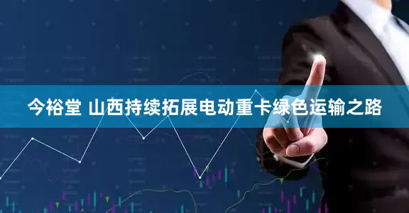 今裕堂 山西持续拓展电动重卡绿色运输之路