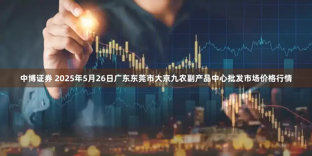 中博证券 2025年5月26日广东东莞市大京九农副产品中心批发市场价格行情