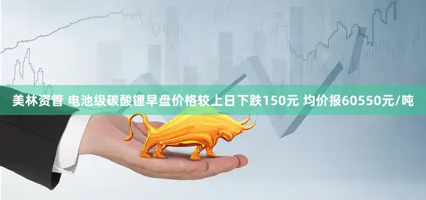 美林资管 电池级碳酸锂早盘价格较上日下跌150元 均价报60550元/吨