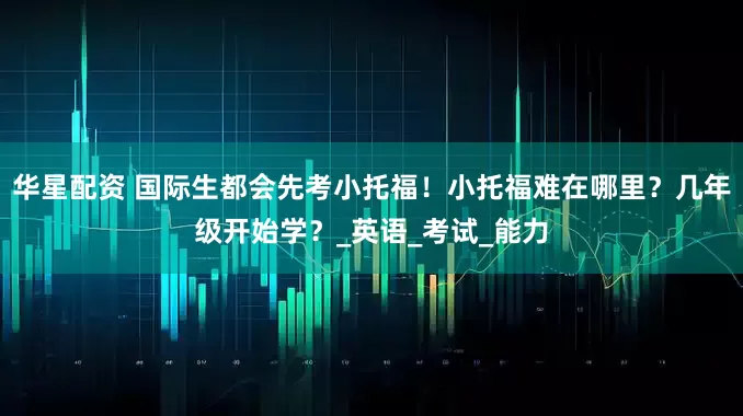 华星配资 国际生都会先考小托福！小托福难在哪里？几年级开始学？_英语_考试_能力