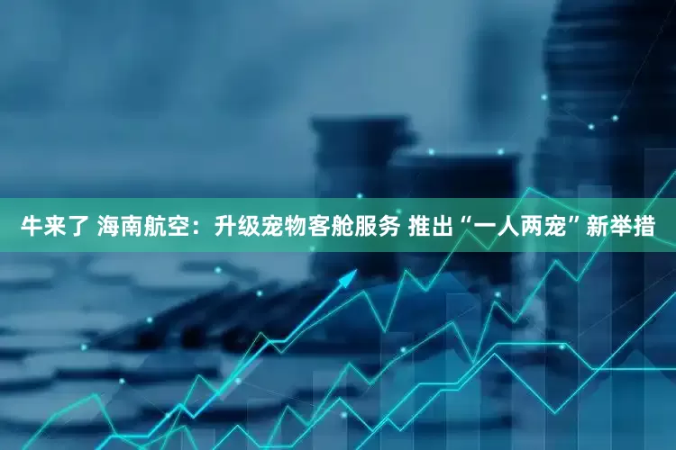 牛来了 海南航空：升级宠物客舱服务 推出“一人两宠”新举措