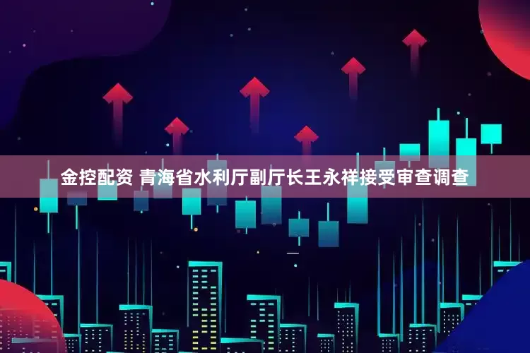 金控配资 青海省水利厅副厅长王永祥接受审查调查
