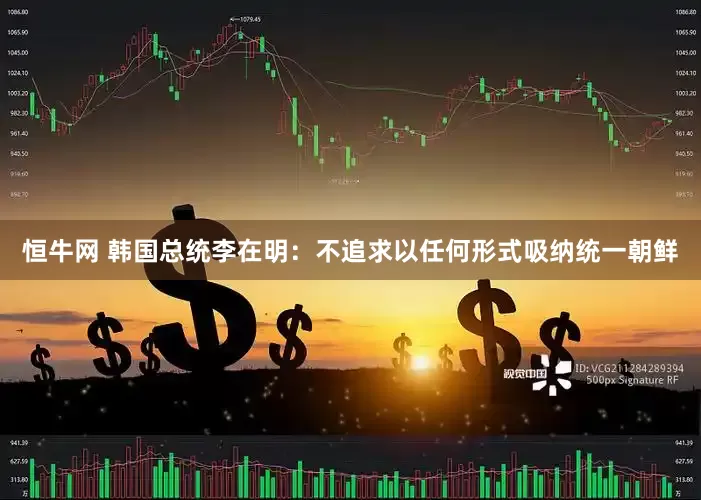 恒牛网 韩国总统李在明：不追求以任何形式吸纳统一朝鲜