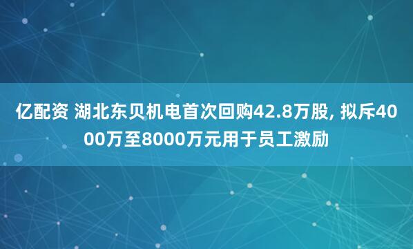 亿配资 湖北东贝机电首次回购42.8万股, 拟斥4000万至8000万元用于员工激励