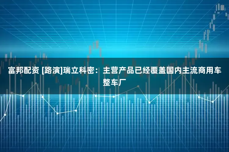 富邦配资 [路演]瑞立科密：主营产品已经覆盖国内主流商用车整车厂