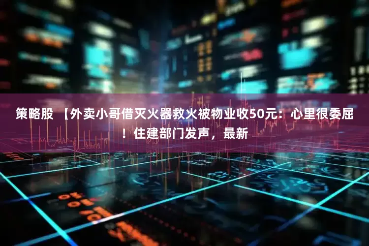 策略股 【外卖小哥借灭火器救火被物业收50元：心里很委屈！住建部门发声，最新